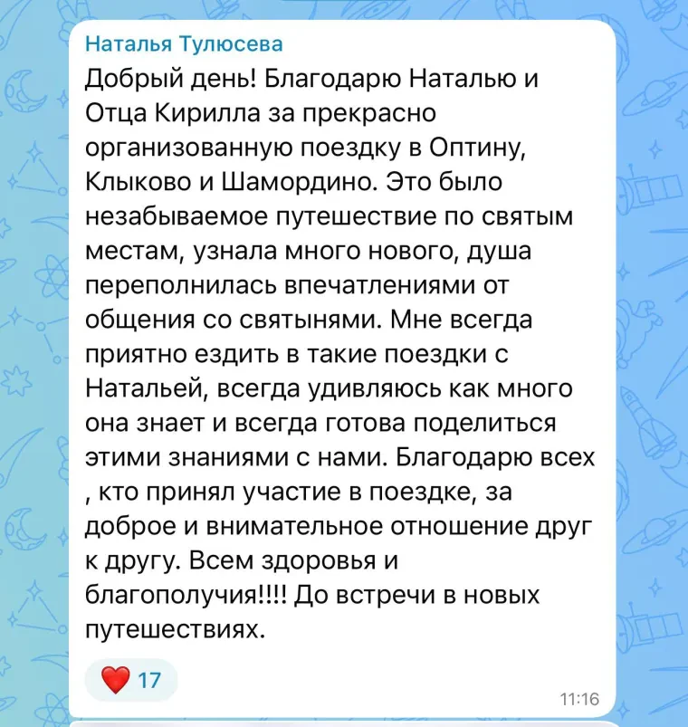 Отзыв: Наталья Тулюсева. Благодарю Наталью и отца Кирилла за прекрасно организованную поездку в Оптину, Клыково и Шамордино. Это было незабываемое путешествие по святым местам, узнала много нового, душа переполнилась впечатлениями от общения со святынями. Мне всегда приятно ездить в такие поездки с Натальей, всегда удивляюсь, как много она знает и всегда готова поделиться этими знаниями с нами. Благодарю всех, кто принял участие в поездке, за доброе и внимательное отношение друг к другу. Всем здоровья и благополучия! До встречи в новых путешествиях.
