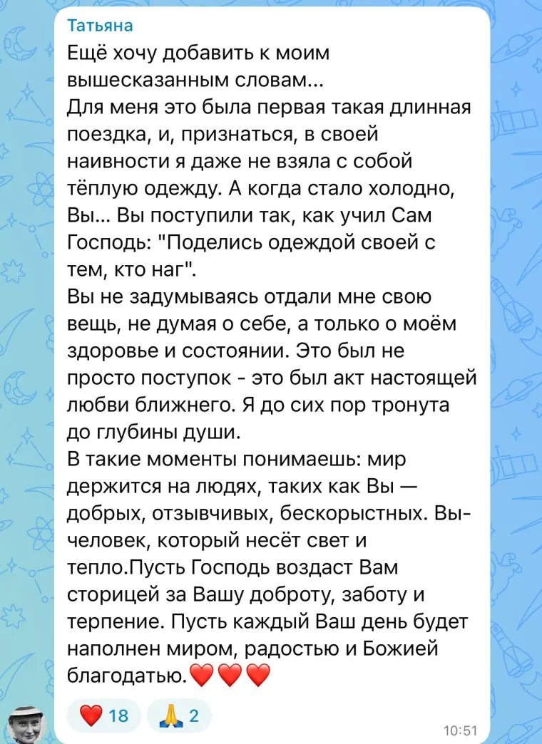 Отзыв: Татьяна. Ещё хочу добавить к моим вышесказанным словам… Для меня это была первая такая длинная поездка, и, признаться, в своей наивности я даже не взяла с собой тёплую одежду. А когда стало холодно, Вы не задумываясь отдали мне свою вещь, не думая о себе, а только о моём здоровье и состоянии. Это был не просто поступок — это был акт настоящей любви ближнего. Я до сих пор тронута до глубины души. В такие моменты понимаешь: мир держится на людях, таких как Вы — добрых, отзывчивых, бескорыстных. Пусть Господь воздаст Вам сторицей за Вашу доброту, заботу и терпение.